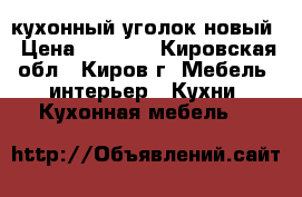 кухонный уголок новый › Цена ­ 7 000 - Кировская обл., Киров г. Мебель, интерьер » Кухни. Кухонная мебель   